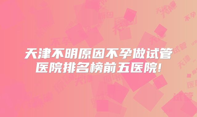 天津不明原因不孕做试管医院排名榜前五医院!