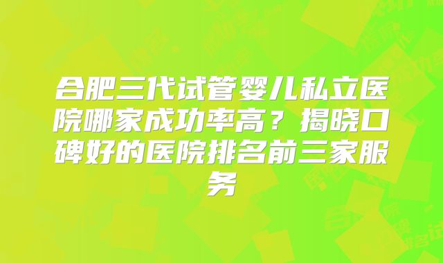 合肥三代试管婴儿私立医院哪家成功率高?揭晓口碑好的医院排名前三家服务
