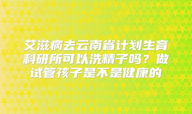艾滋病去云南省计划生育科研所可以洗精子吗？做试管孩子是不是健康的