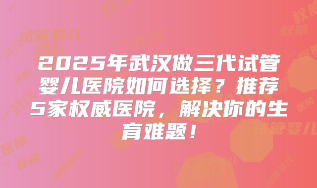 2025年武汉做三代试管婴儿医院如何选择？推荐5家权威医院，解决你的生育难题！