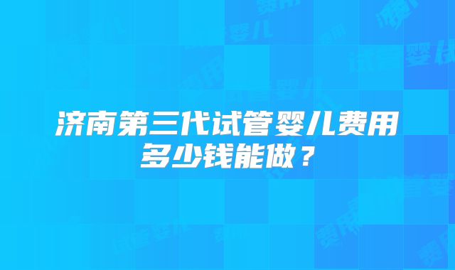济南第三代试管婴儿费用多少钱能做？