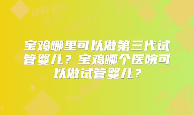 宝鸡哪里可以做第三代试管婴儿？宝鸡哪个医院可以做试管婴儿？