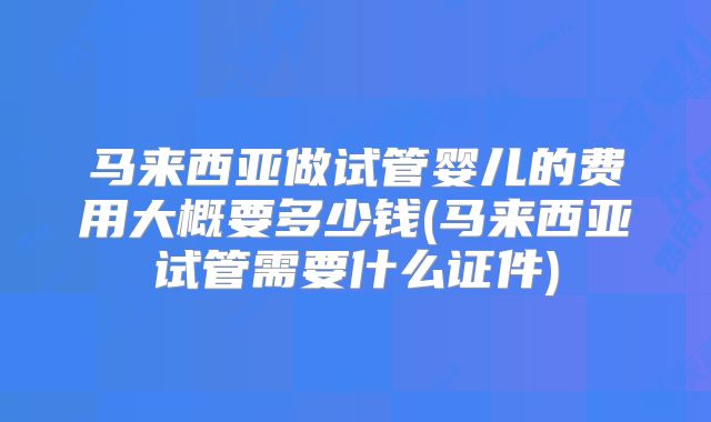 马来西亚做试管婴儿的费用大概要多少钱(马来西亚试管需要什么证件)