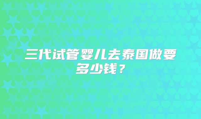三代试管婴儿去泰国做要多少钱?