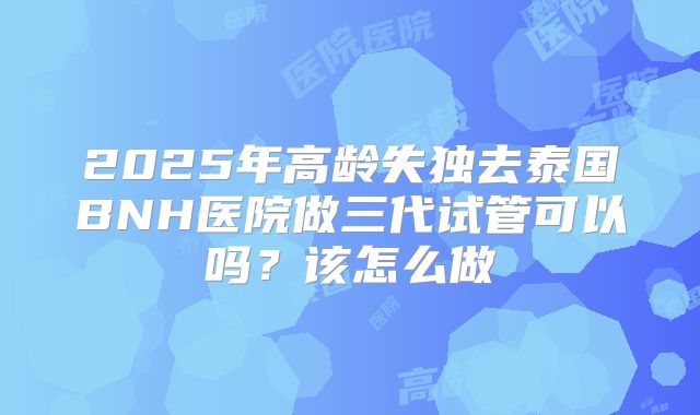 2025年高龄失独去泰国BNH医院做三代试管可以吗？该怎么做