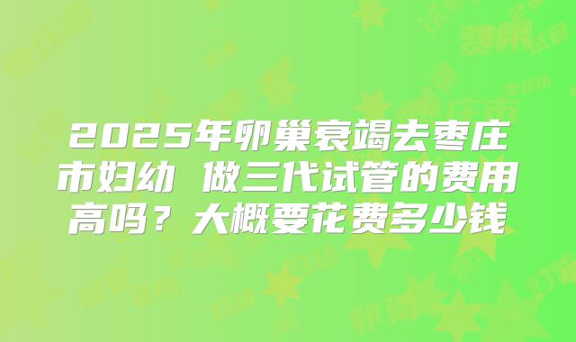 2025年卵巢衰竭去枣庄市妇幼 做三代试管的费用高吗?大概要花费多少钱