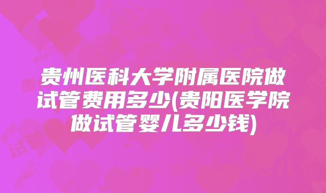 贵州医科大学附属医院做试管费用多少(贵阳医学院做试管婴儿多少钱)