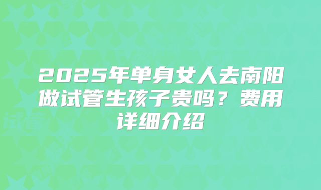 2025年单身女人去南阳做试管生孩子贵吗？费用详细介绍