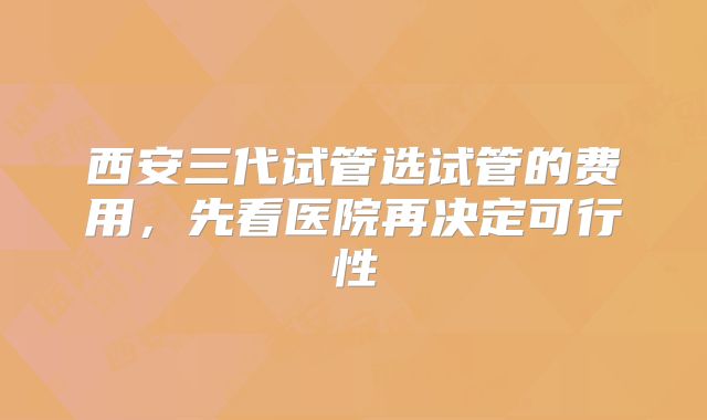 西安三代试管选试管的费用，先看医院再决定可行性