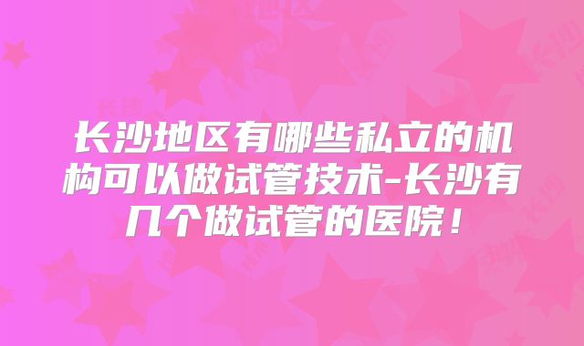 长沙地区有哪些私立的机构可以做试管技术-长沙有几个做试管的医院！
