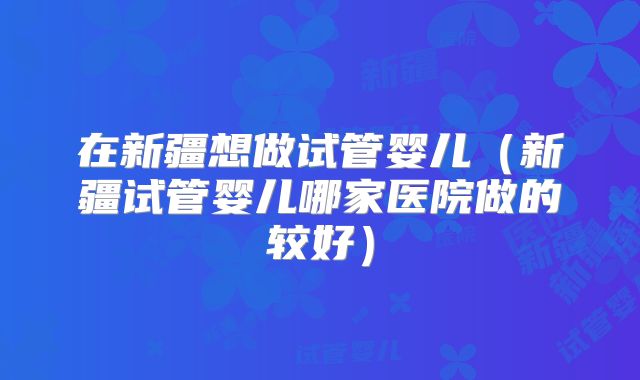 在新疆想做试管婴儿(新疆试管婴儿哪家医院做的较好)