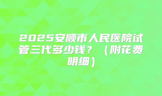2025安顺市人民医院试管三代多少钱?(附花费明细)
