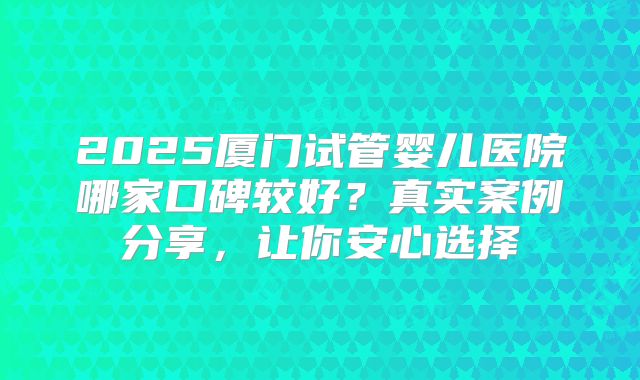 2025厦门试管婴儿医院哪家口碑较好？真实案例分享，让你安心选择