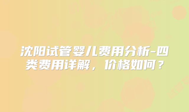 沈阳试管婴儿费用分析-四类费用详解，价格如何？