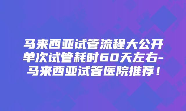 马来西亚试管流程大公开单次试管耗时60天左右-马来西亚试管医院推荐!