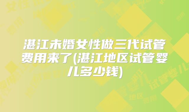 湛江未婚女性做三代试管费用来了(湛江地区试管婴儿多少钱)