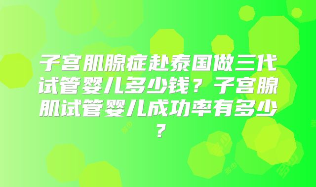 子宫肌腺症赴泰国做三代试管婴儿多少钱？子宫腺肌试管婴儿成功率有多少？