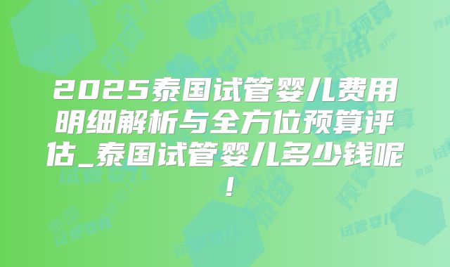 2025泰国试管婴儿费用明细解析与全方位预算评估_泰国试管婴儿多少钱呢！