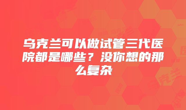 乌克兰可以做试管三代医院都是哪些?没你想的那么复杂