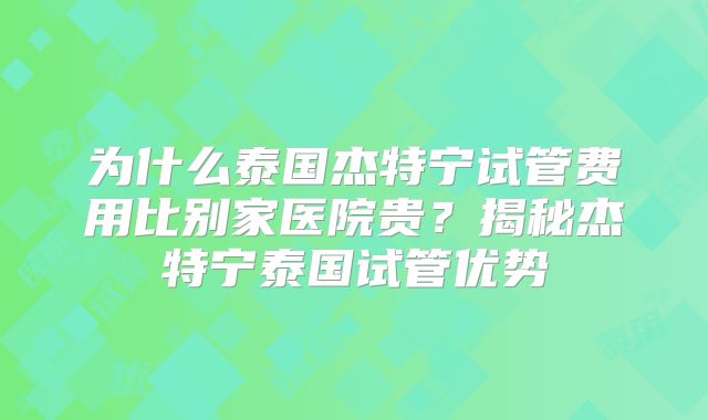 为什么泰国杰特宁试管费用比别家医院贵?揭秘杰特宁泰国试管优势