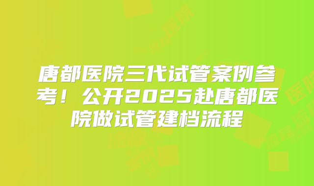 唐都医院三代试管案例参考！公开2025赴唐都医院做试管建档流程