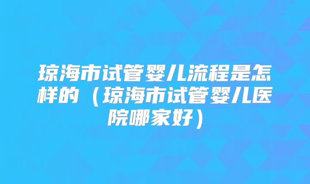 琼海市试管婴儿流程是怎样的(琼海市试管婴儿医院哪家好)