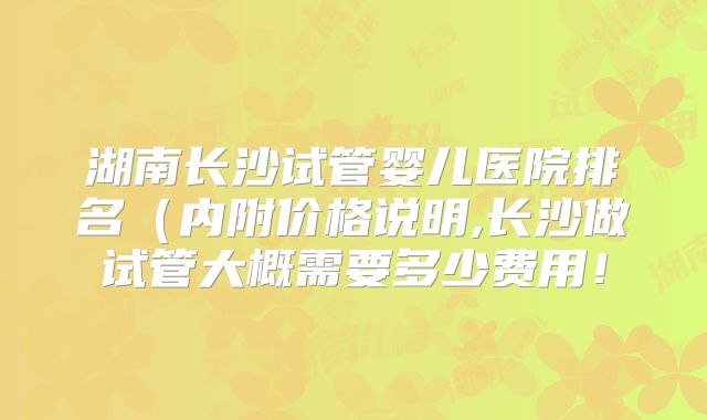 湖南长沙试管婴儿医院排名(内附价格说明,长沙做试管大概需要多少费用!