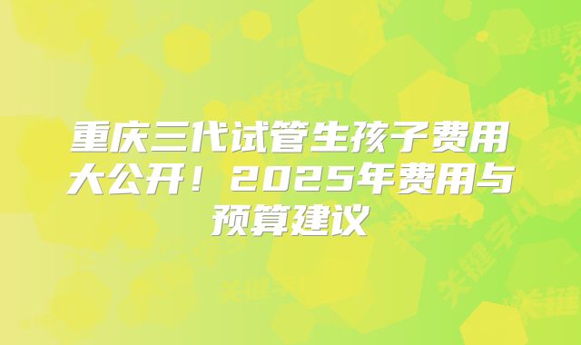 重庆三代试管生孩子费用大公开！2025年费用与预算建议