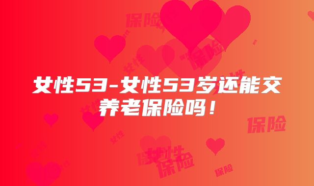女性53-女性53岁还能交养老保险吗！