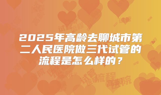 2025年高龄去聊城市第二人民医院做三代试管的流程是怎么样的?