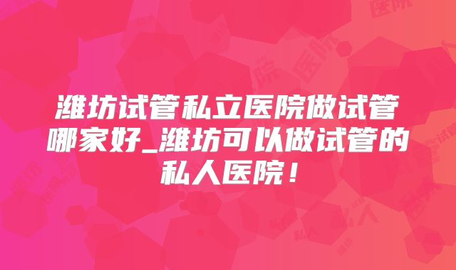 潍坊试管私立医院做试管哪家好_潍坊可以做试管的私人医院！