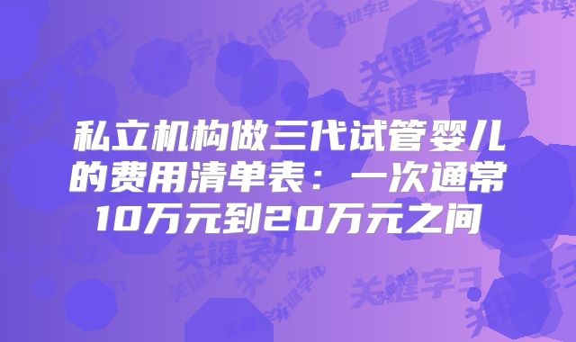 私立机构做三代试管婴儿的费用清单表：一次通常10万元到20万元之间