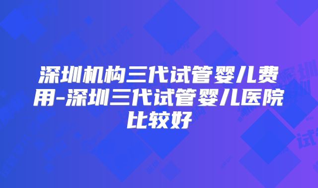 深圳机构三代试管婴儿费用-深圳三代试管婴儿医院比较好