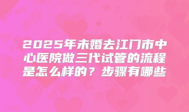 2025年未婚去江门市中心医院做三代试管的流程是怎么样的？步骤有哪些