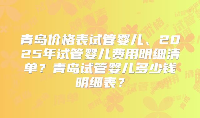 青岛价格表试管婴儿、2025年试管婴儿费用明细清单？青岛试管婴儿多少钱明细表？