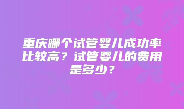重庆哪个试管婴儿成功率比较高？试管婴儿的费用是多少？
