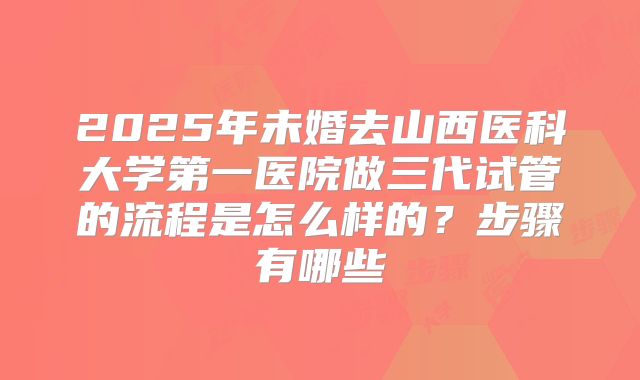 2025年未婚去山西医科大学第一医院做三代试管的流程是怎么样的？步骤有哪些