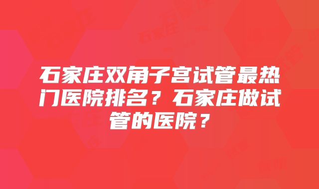石家庄双角子宫试管最热门医院排名？石家庄做试管的医院？