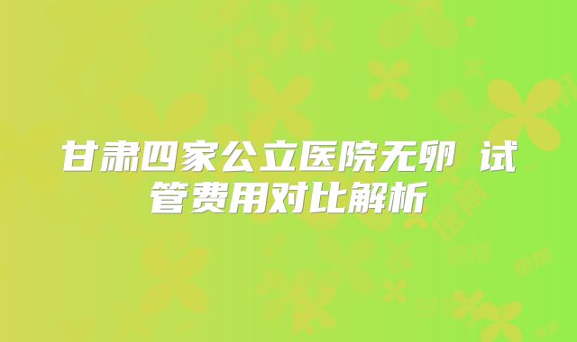 甘肃四家公立医院无卵�试管费用对比解析