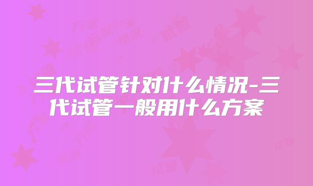 三代试管针对什么情况-三代试管一般用什么方案
