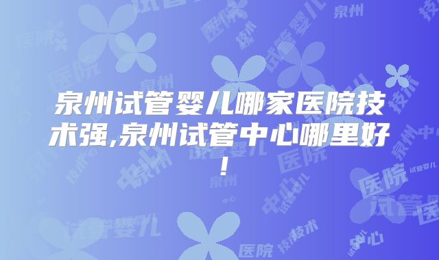泉州试管婴儿哪家医院技术强,泉州试管中心哪里好！