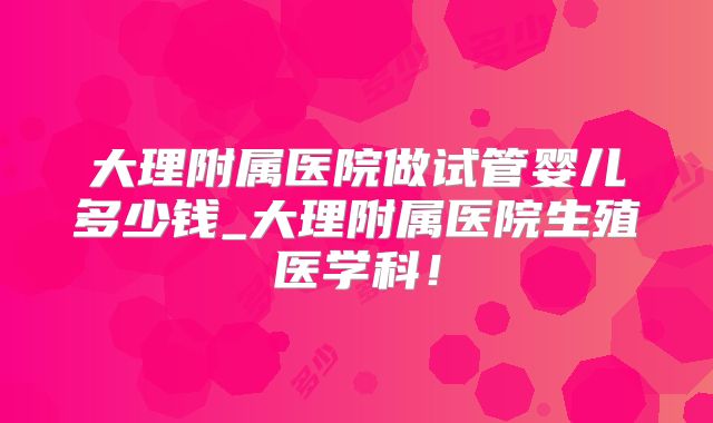 大理附属医院做试管婴儿多少钱_大理附属医院生殖医学科！