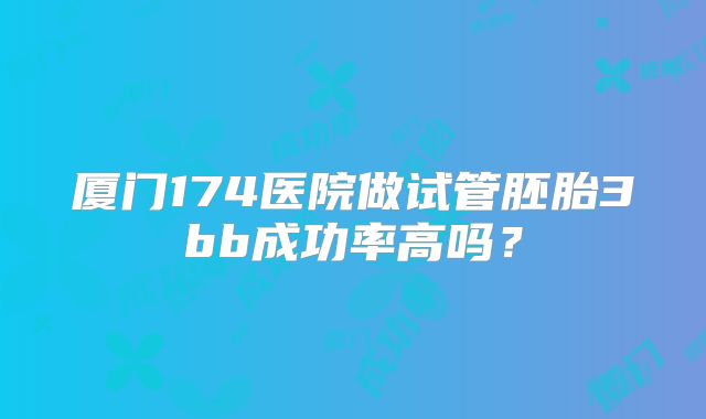 厦门174医院做试管胚胎3bb成功率高吗？