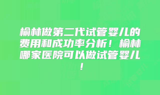 榆林做第二代试管婴儿的费用和成功率分析!榆林哪家医院可以做试管婴儿!