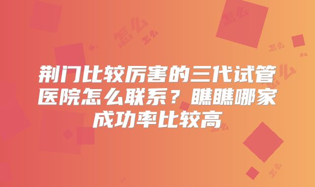 荆门比较厉害的三代试管医院怎么联系？瞧瞧哪家成功率比较高
