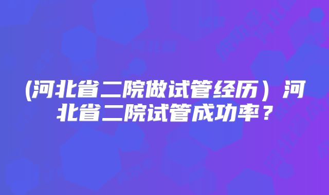 (河北省二院做试管经历）河北省二院试管成功率？