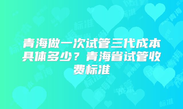 青海做一次试管三代成本具体多少？青海省试管收费标准