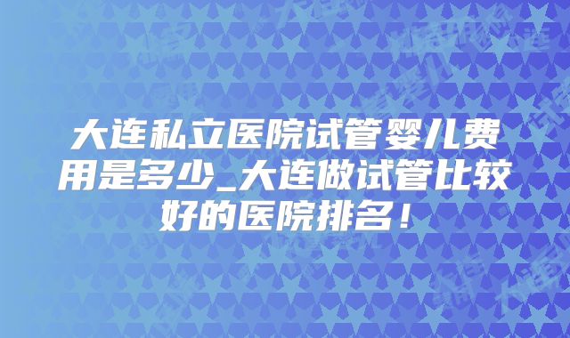 大连私立医院试管婴儿费用是多少_大连做试管比较好的医院排名!
