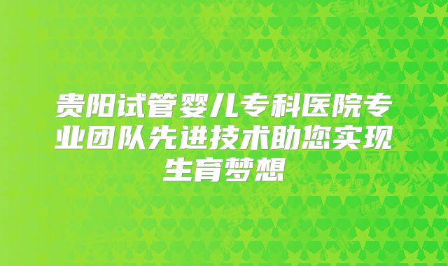 贵阳试管婴儿专科医院专业团队先进技术助您实现生育梦想