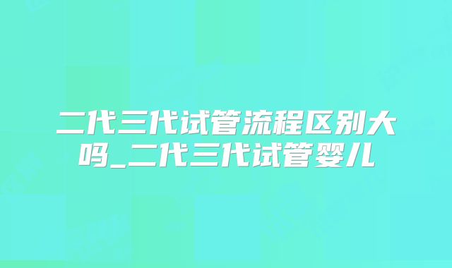 二代三代试管流程区别大吗_二代三代试管婴儿